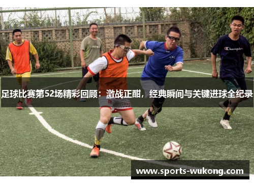 足球比赛第52场精彩回顾：激战正酣，经典瞬间与关键进球全纪录