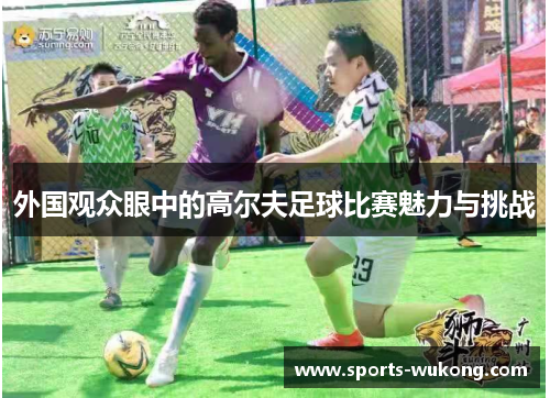 外国观众眼中的高尔夫足球比赛魅力与挑战 外国观众眼中的高尔夫足球比赛魅力与挑战