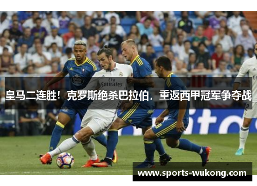皇马二连胜！克罗斯绝杀巴拉伯，重返西甲冠军争夺战