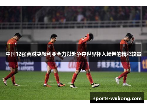 中国12强赛对决叙利亚全力以赴争夺世界杯入场券的精彩较量