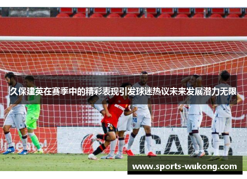 久保建英在赛季中的精彩表现引发球迷热议未来发展潜力无限 久保建英在赛季中的精彩表现引发球迷热议未来发展潜力无限